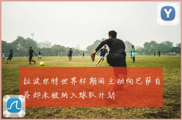 拉波尔特世界杯期间主动向巴萨自荐却未被纳入球队计划