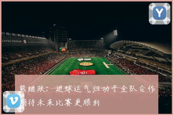 熊继政：进球运气归功于全队合作期待未来比赛更顺利