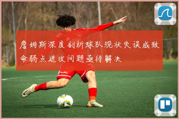 詹姆斯深度剖析球队现状失误成致命弱点进攻问题亟待解决